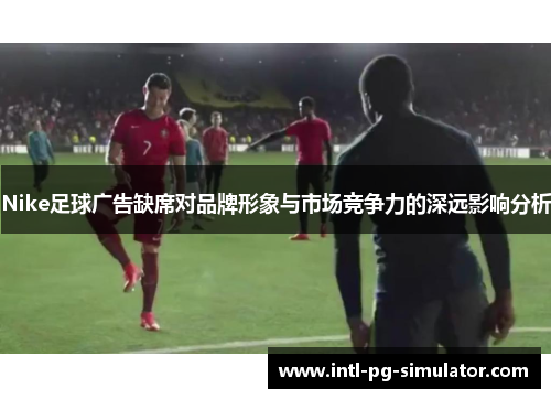 Nike足球广告缺席对品牌形象与市场竞争力的深远影响分析