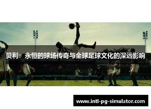 贝利:永恒的球场传奇与全球足球文化的深远影响 贝利:永恒的球场传奇与全球足球文化的深远影响