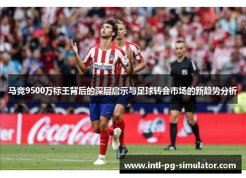 马竞9500万标王背后的深层启示与足球转会市场的新趋势分析