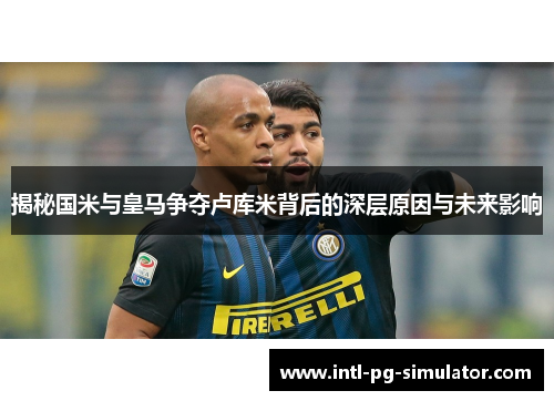 揭秘国米与皇马争夺卢库米背后的深层原因与未来影响