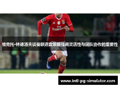 维克托·林德洛夫谈曼联进攻策略强调灵活性与团队协作的重要性