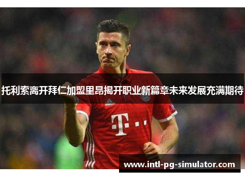 托利索离开拜仁加盟里昂揭开职业新篇章未来发展充满期待