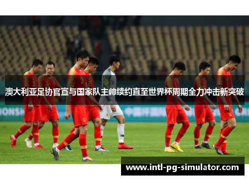 澳大利亚足协官宣与国家队主帅续约直至世界杯周期全力冲击新突破