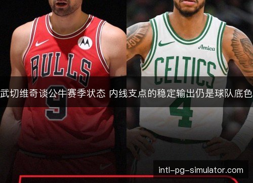 武切维奇谈公牛赛季状态 内线支点的稳定输出仍是球队底色 武切维奇谈公牛赛季状态 内线支点的稳定输出仍是球队底色